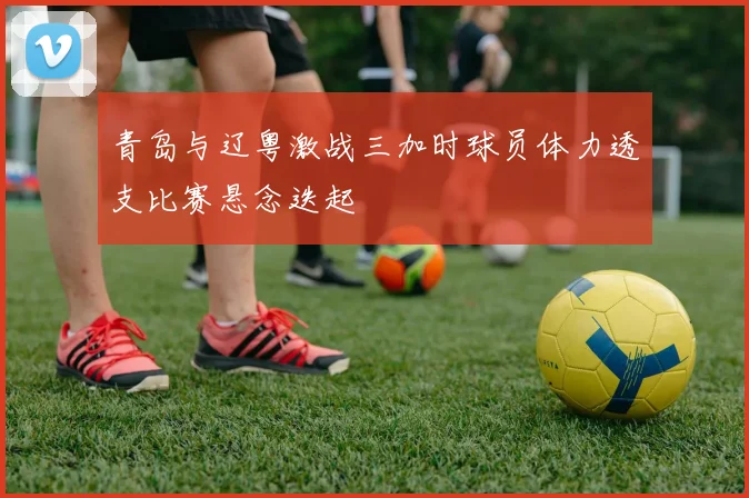 青岛与辽粤激战三加时球员体力透支比赛悬念迭起