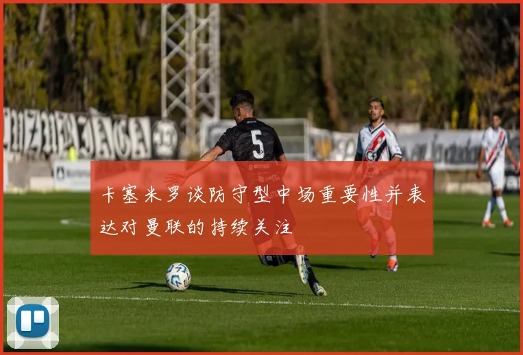 卡塞米罗谈防守型中场重要性并表达对曼联的持续关注