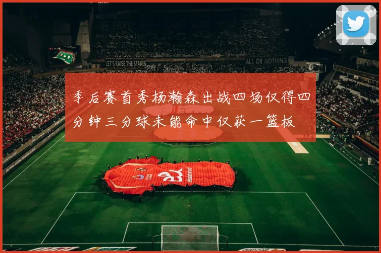 季后赛首秀杨瀚森出战四场仅得四分钟三分球未能命中仅获一篮板