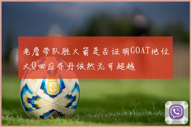 老詹带队胜火箭是否证明GOAT地位大Q回应乔丹依然无可超越