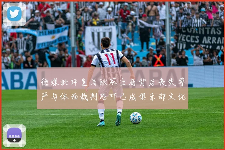 德媒批评皇马欧冠出局背后丧失尊严与体面裁判恐吓已成俱乐部文化