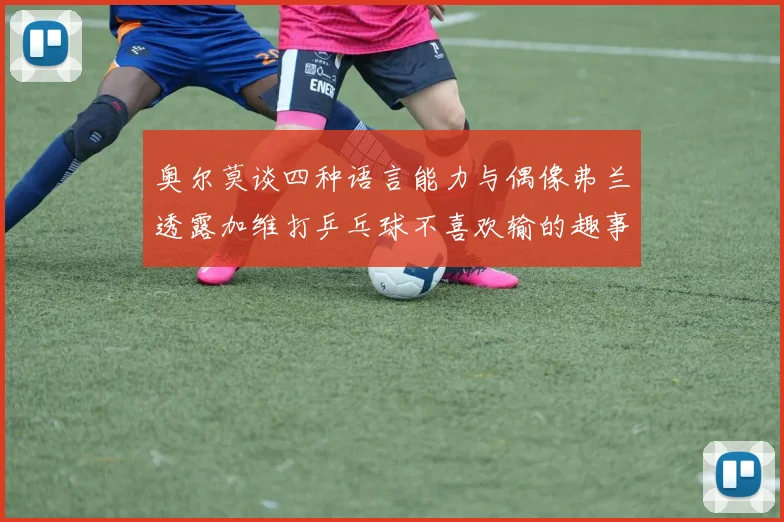 奥尔莫谈四种语言能力与偶像弗兰透露加维打乒乓球不喜欢输的趣事