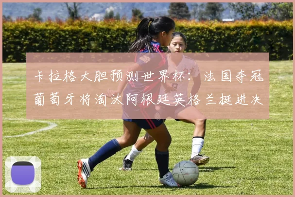 卡拉格大胆预测世界杯：法国夺冠葡萄牙将淘汰阿根廷英格兰挺进决赛