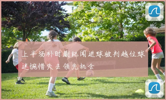上半场补时蒯纪闻进球被判越位球迷惋惜失去领先机会