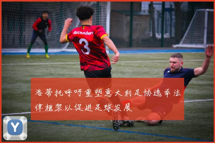 洛蒂托呼吁重塑意大利足协选举法律框架以促进足球发展