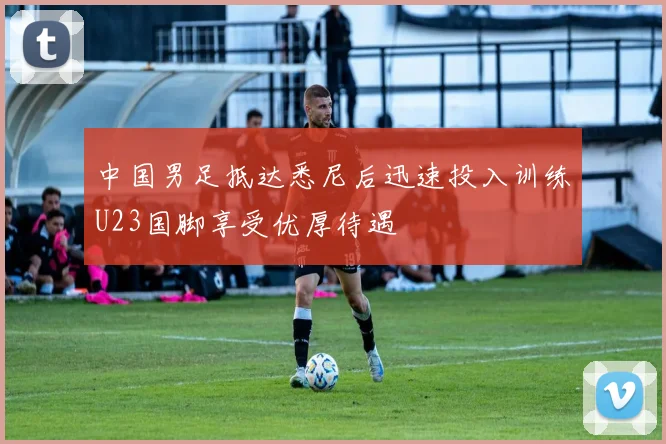 中国男足抵达悉尼后迅速投入训练U23国脚享受优厚待遇