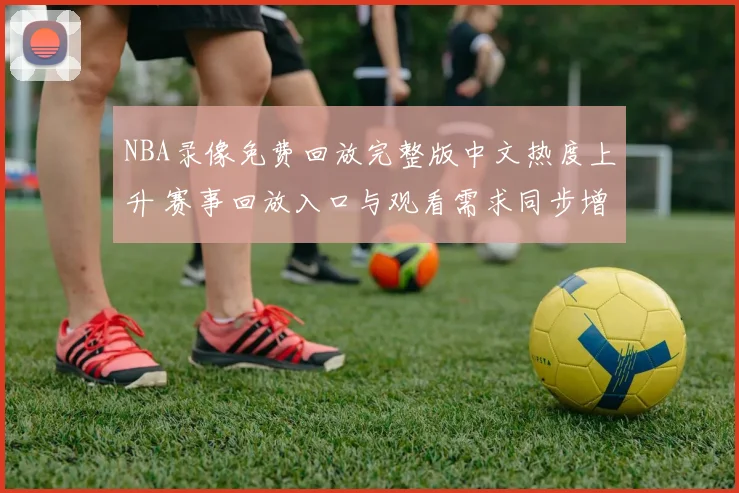 NBA录像免费回放完整版中文热度上升 赛事回放入口与观看需求同步增长