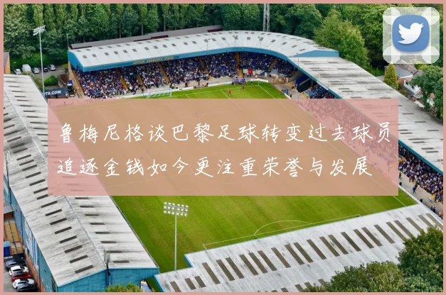 鲁梅尼格谈巴黎足球转变过去球员追逐金钱如今更注重荣誉与发展