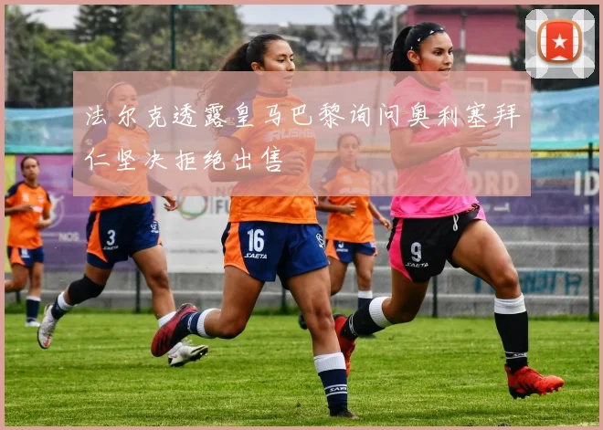 法尔克透露皇马巴黎询问奥利塞拜仁坚决拒绝出售