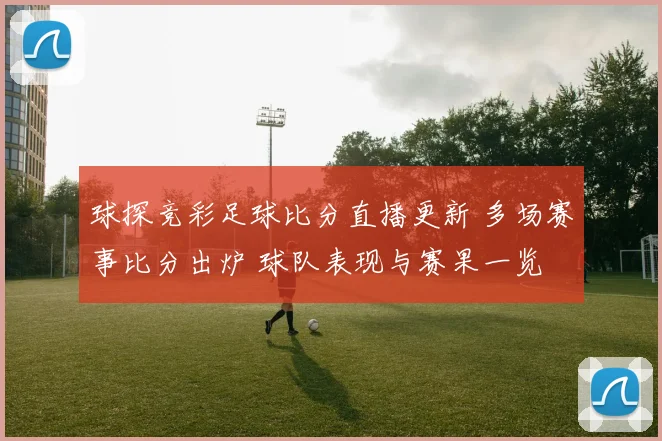 球探竞彩足球比分直播更新 多场赛事比分出炉 球队表现与赛果一览