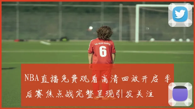 NBA直播免费观看高清回放开启 季后赛焦点战完整呈现引发关注