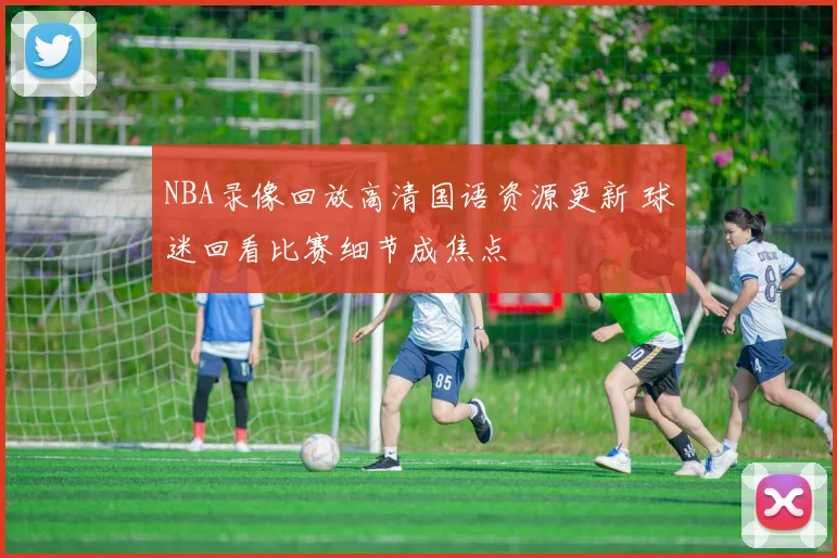 NBA录像回放高清国语资源更新 球迷回看比赛细节成焦点