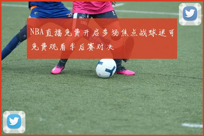 NBA直播免费开启多场焦点战球迷可免费观看季后赛对决