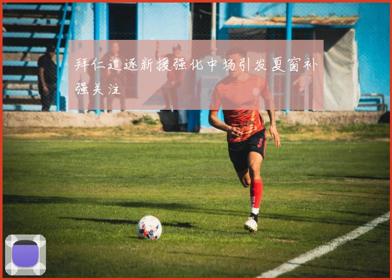 拜仁追逐新援强化中场引发夏窗补强关注