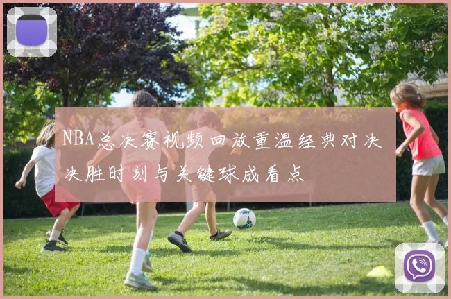 NBA总决赛视频回放重温经典对决 决胜时刻与关键球成看点