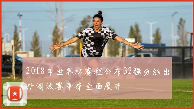 2018年世界杯赛程公布32强分组出炉淘汰赛争夺全面展开