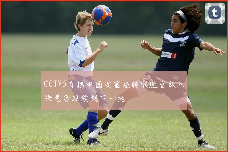 CCTV5直播中国女篮逆转取胜晋级八强悬念延续到下一轮