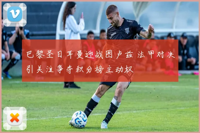 巴黎圣日耳曼迎战图卢兹 法甲对决引关注争夺积分榜主动权