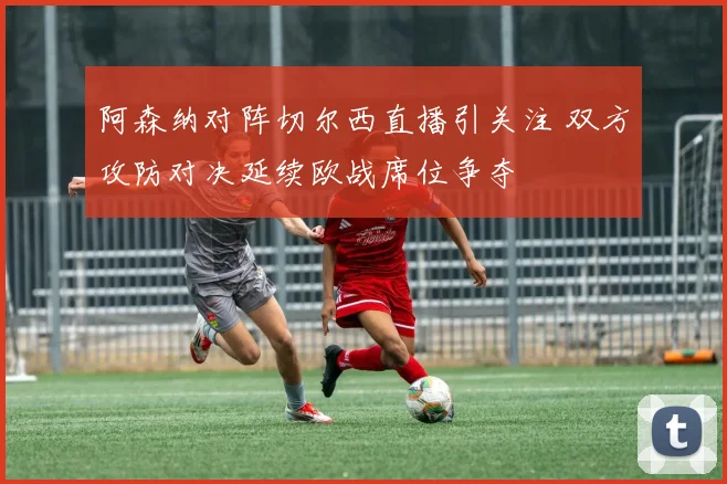 阿森纳对阵切尔西直播引关注 双方攻防对决延续欧战席位争夺