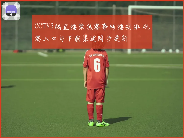 CCTV5线直播聚焦赛事转播安排 观赛入口与下载渠道同步更新