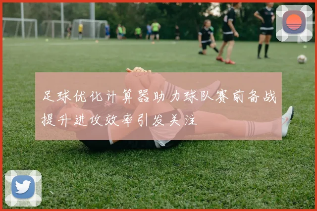足球优化计算器助力球队赛前备战提升进攻效率引发关注